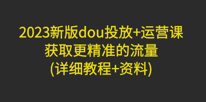 2023新版dou投放+运营课：获取更精准的流量(详细教程+资料)无水印倾城领域-倾城领域