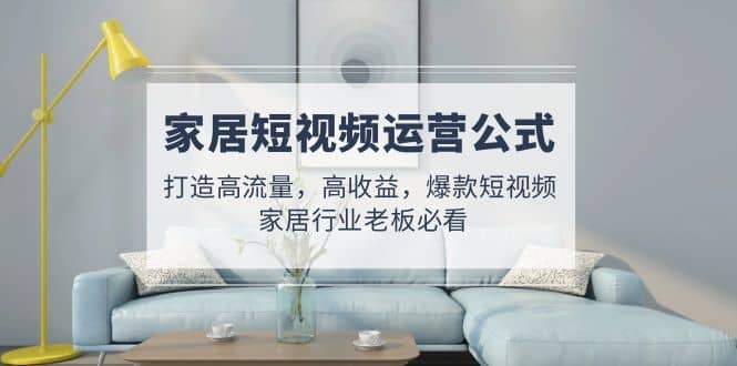 家居短视频运营公式：打造高流量，高收益，爆款短视频 家居行业老板必看倾城领域-倾城领域