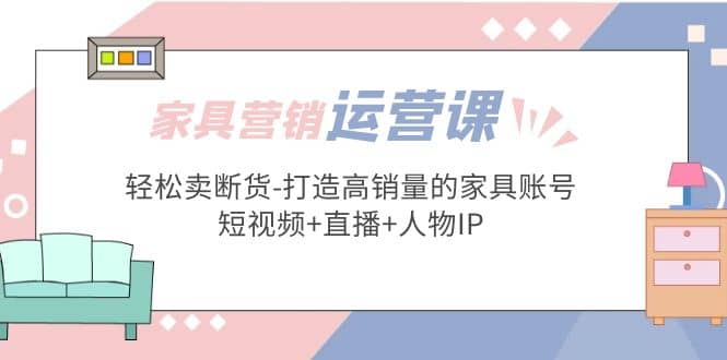 家具营销·运营实战 轻松卖断货-打造高销量的家具账号(短视频+直播+人物IP)倾城领域-倾城领域