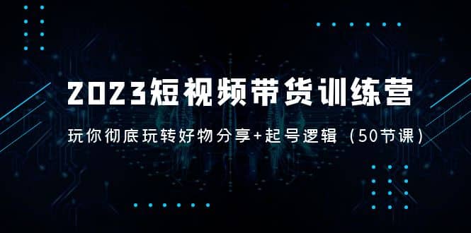 2023短视频带货训练营：带你彻底玩转好物分享+起号逻辑（50节课）倾城领域-倾城领域
