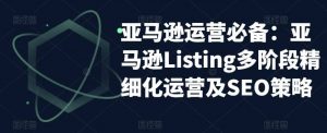 亚马逊2023运营实操：亚马逊Listing多阶段/精细化运营及SEO策略倾城领域-倾城领域