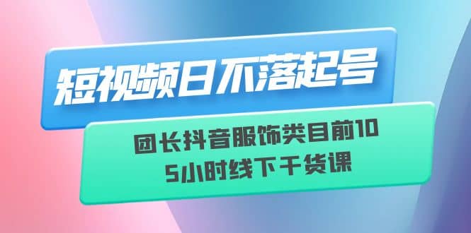 短视频日不落起号【6月11线下课】团长抖音服饰类目前10 5小时线下干货课倾城领域-倾城领域