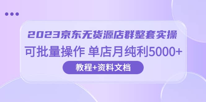 2023京东-无货源店群整套实操 可批量操作 单店月纯利5000+63节课+资料文档倾城领域-倾城领域
