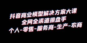 抖音商业 模型解决方案大课 全网全渠道操盘手 个人-零售-服务商-生产-农商倾城领域-倾城领域