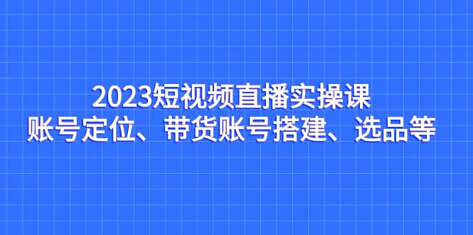 2023短视频直播实操课，账号定位、带货账号搭建、选品等倾城领域-倾城领域