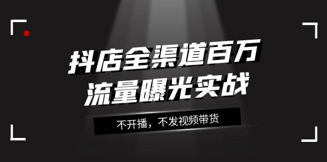 抖店-全渠道百万流量曝光实战，不开播，不发视频带货（16节课）倾城领域-倾城领域