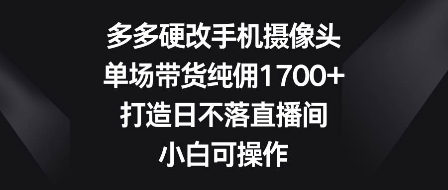 多多硬改手机摄像头，单场带货纯佣1700+，打造日不落直播间，小白可操作倾城领域-倾城领域