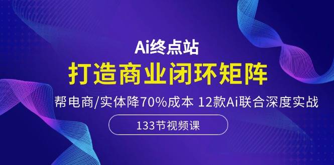 Ai终点站，打造商业闭环矩阵，帮电商/实体降70%成本，12款Ai联合深度实战倾城领域-倾城领域