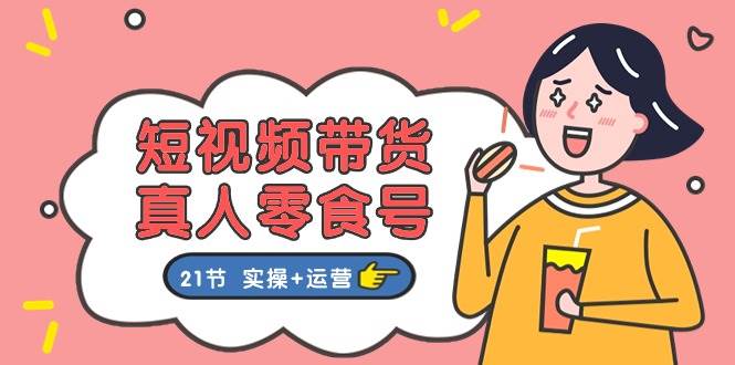 短视频带货真人零食号：更全面的零食带货教程：21节 实操+运营倾城领域-倾城领域