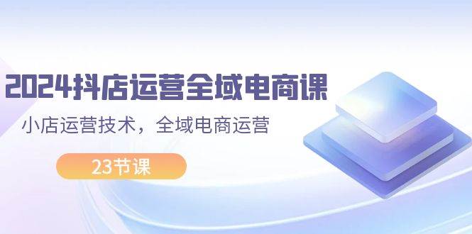 2024抖店运营-全域电商课，小店运营技术，全域电商运营（23节课）倾城领域-倾城领域