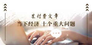某付费文章《当下经济 十个重大问题》覆盖了大家关心的全部经济类话题倾城领域-倾城领域