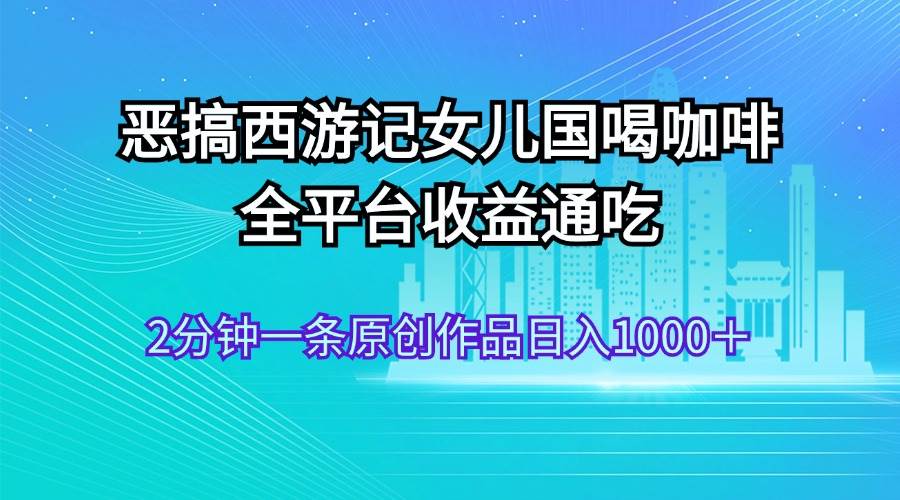 恶搞西游记女儿国喝咖啡 全平台收益通吃 2分钟一条原创作品日入1000＋倾城领域-倾城领域