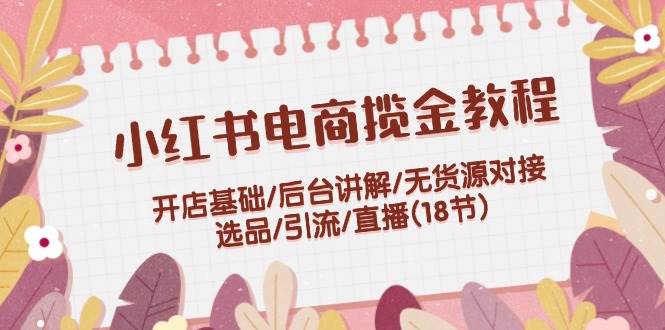 小红书电商揽金教程：开店基础/后台讲解/无货源对接/选品/引流/直播(18节)倾城领域-倾城领域
