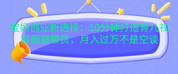 宝妈创业新选择：10分钟打造育儿视频橱窗带货，月入过W不是空谈【揭秘】倾城领域-倾城领域
