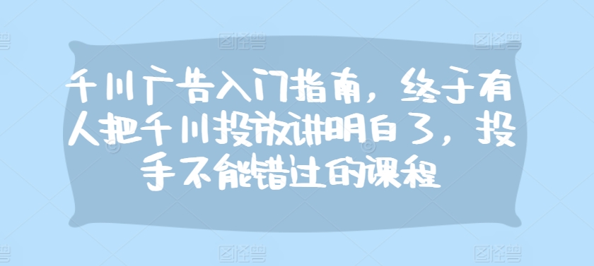 千川广告入门指南，终于有人把千川投放讲明白了，投手不能错过的课程倾城领域-倾城领域