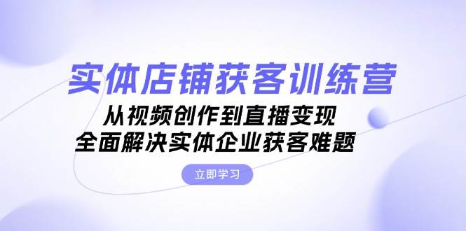 实体店铺获客特训营：从视频创作到直播变现，全面解决实体企业获客难题倾城领域-倾城领域