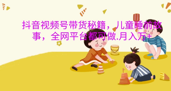 抖音视频号带货秘籍，儿童睡前故事，全网平台都可做，月入过W【揭秘】倾城领域-倾城领域