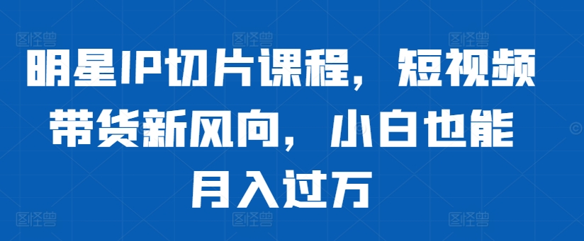 明星IP切片课程，短视频带货新风向，小白也能月入过万倾城领域-倾城领域